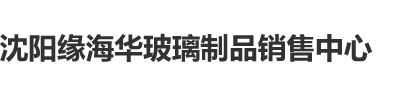 大美女日屄小视频沈阳缘海华玻璃制品销售中心